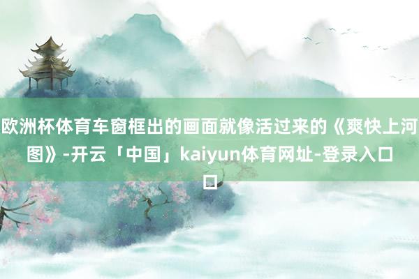 欧洲杯体育车窗框出的画面就像活过来的《爽快上河图》-开云「中国」kaiyun体育网址-登录入口