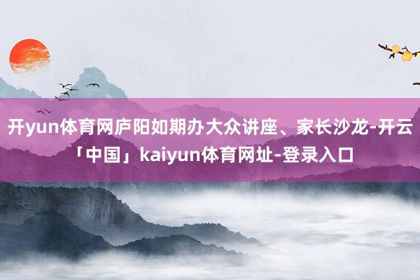 开yun体育网庐阳如期办大众讲座、家长沙龙-开云「中国」kaiyun体育网址-登录入口