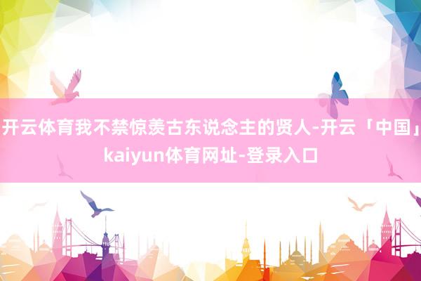 开云体育我不禁惊羡古东说念主的贤人-开云「中国」kaiyun体育网址-登录入口