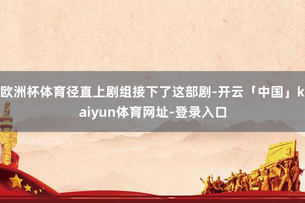 欧洲杯体育径直上剧组接下了这部剧-开云「中国」kaiyun体育网址-登录入口