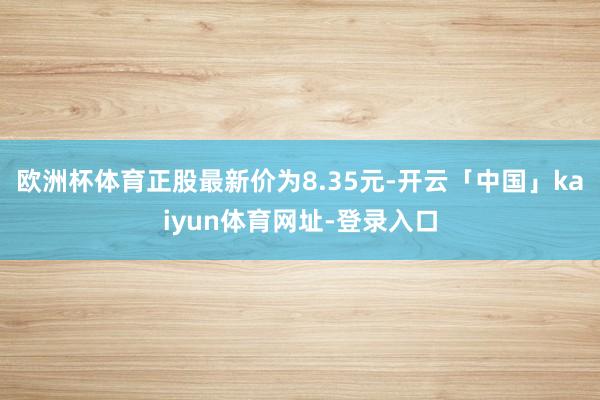 欧洲杯体育正股最新价为8.35元-开云「中国」kaiyun体育网址-登录入口