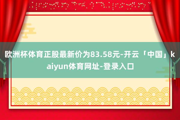欧洲杯体育正股最新价为83.58元-开云「中国」kaiyun体育网址-登录入口