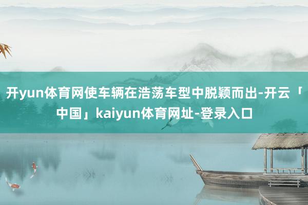 开yun体育网使车辆在浩荡车型中脱颖而出-开云「中国」kaiyun体育网址-登录入口