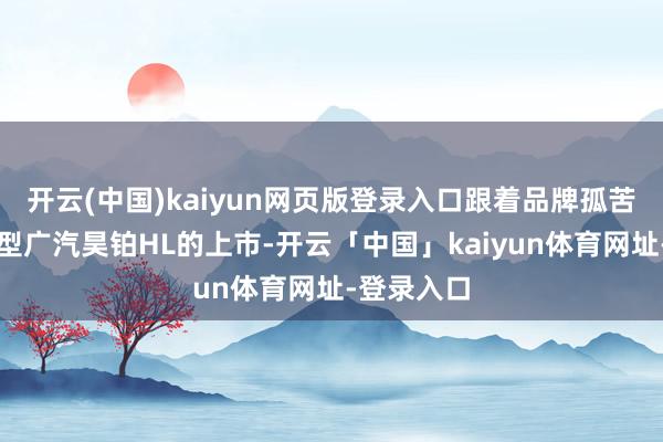 开云(中国)kaiyun网页版登录入口跟着品牌孤苦后首款车型广汽昊铂HL的上市-开云「中国」kaiyun体育网址-登录入口