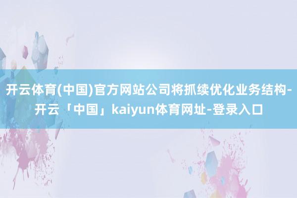 开云体育(中国)官方网站公司将抓续优化业务结构-开云「中国」kaiyun体育网址-登录入口