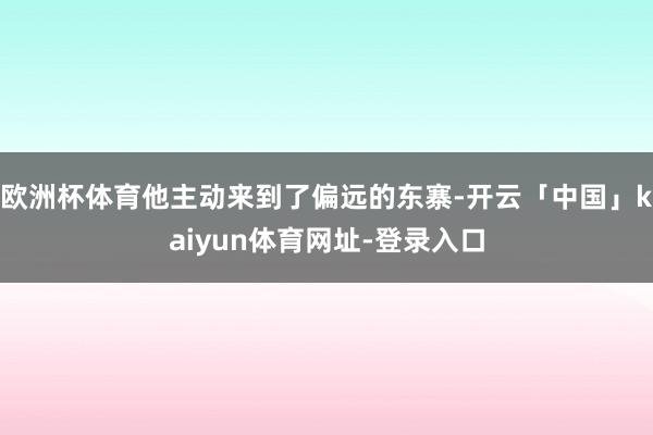 欧洲杯体育他主动来到了偏远的东寨-开云「中国」kaiyun体育网址-登录入口