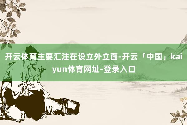 开云体育主要汇注在设立外立面-开云「中国」kaiyun体育网址-登录入口