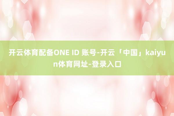 开云体育配备ONE ID 账号-开云「中国」kaiyun体育网址-登录入口