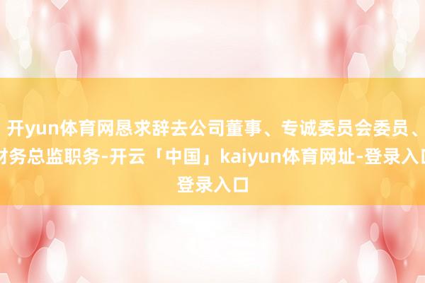 开yun体育网恳求辞去公司董事、专诚委员会委员、财务总监职务-开云「中国」kaiyun体育网址-登录入口