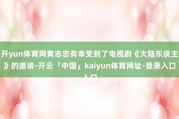 开yun体育网黄志忠有幸受到了电视剧《大陆东谈主》的邀请-开云「中国」kaiyun体育网址-登录入口