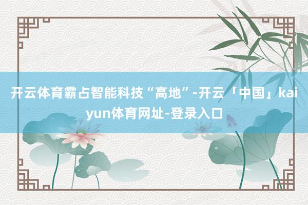 开云体育霸占智能科技“高地”-开云「中国」kaiyun体育网址-登录入口