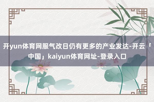 开yun体育网服气改日仍有更多的产业发达-开云「中国」kaiyun体育网址-登录入口