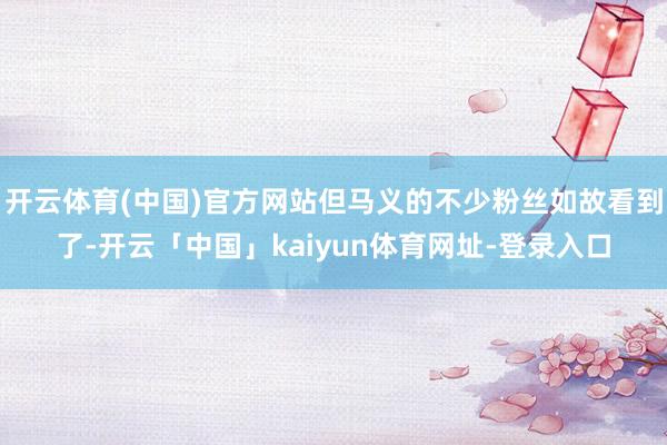 开云体育(中国)官方网站但马义的不少粉丝如故看到了-开云「中国」kaiyun体育网址-登录入口