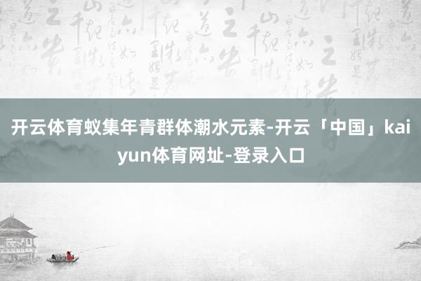 开云体育蚁集年青群体潮水元素-开云「中国」kaiyun体育网址-登录入口