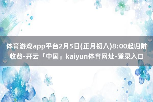 体育游戏app平台2月5日(正月初八)8:00起归附收费-开云「中国」kaiyun体育网址-登录入口