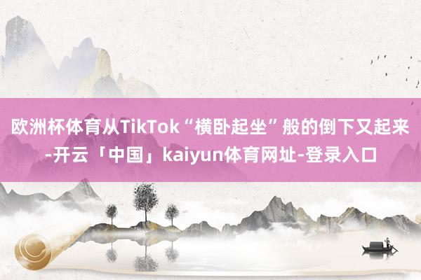 欧洲杯体育从TikTok“横卧起坐”般的倒下又起来-开云「中国」kaiyun体育网址-登录入口