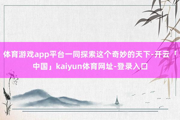 体育游戏app平台一同探索这个奇妙的天下-开云「中国」kaiyun体育网址-登录入口