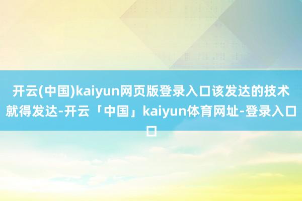 开云(中国)kaiyun网页版登录入口该发达的技术就得发达-开云「中国」kaiyun体育网址-登录入口