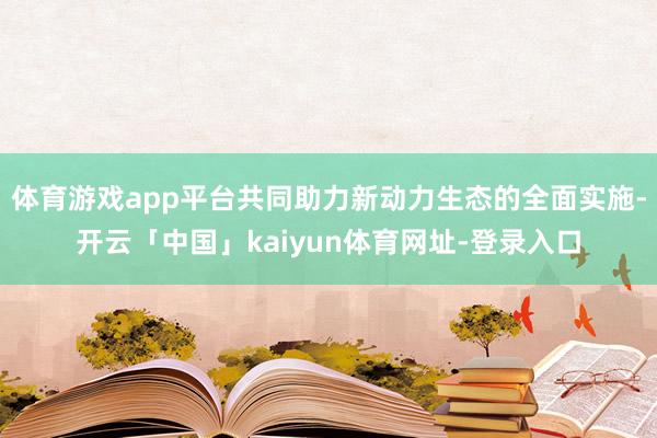 体育游戏app平台共同助力新动力生态的全面实施-开云「中国」kaiyun体育网址-登录入口