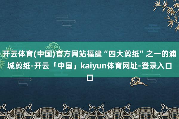 开云体育(中国)官方网站福建“四大剪纸”之一的浦城剪纸-开云「中国」kaiyun体育网址-登录入口