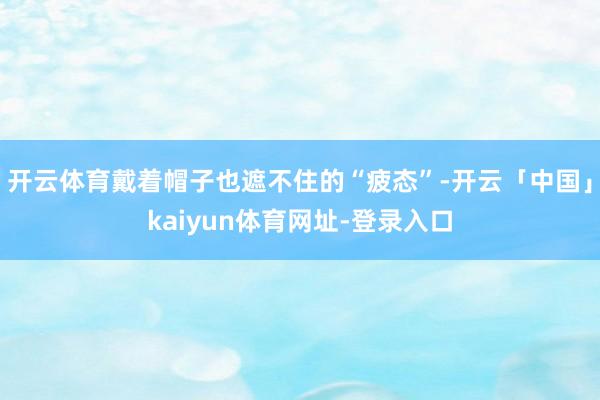 开云体育戴着帽子也遮不住的“疲态”-开云「中国」kaiyun体育网址-登录入口