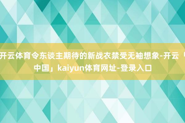 开云体育令东谈主期待的新战衣禁受无袖想象-开云「中国」kaiyun体育网址-登录入口