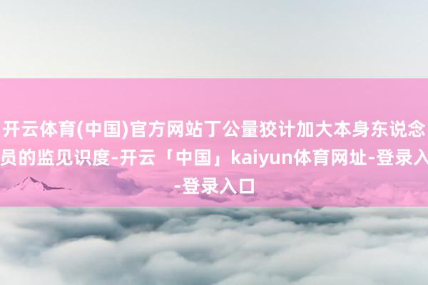 开云体育(中国)官方网站丁公量狡计加大本身东说念主员的监见识度-开云「中国」kaiyun体育网址-登录入口
