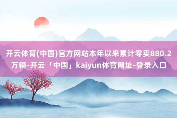 开云体育(中国)官方网站本年以来累计零卖880.2万辆-开云「中国」kaiyun体育网址-登录入口