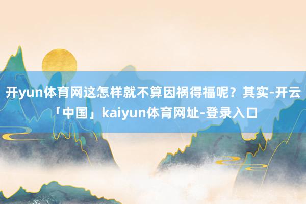 开yun体育网这怎样就不算因祸得福呢？其实-开云「中国」kaiyun体育网址-登录入口