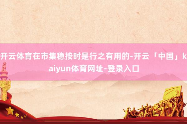 开云体育在市集稳按时是行之有用的-开云「中国」kaiyun体育网址-登录入口