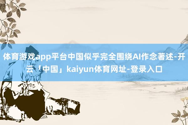 体育游戏app平台中国似乎完全围绕AI作念著述-开云「中国」kaiyun体育网址-登录入口