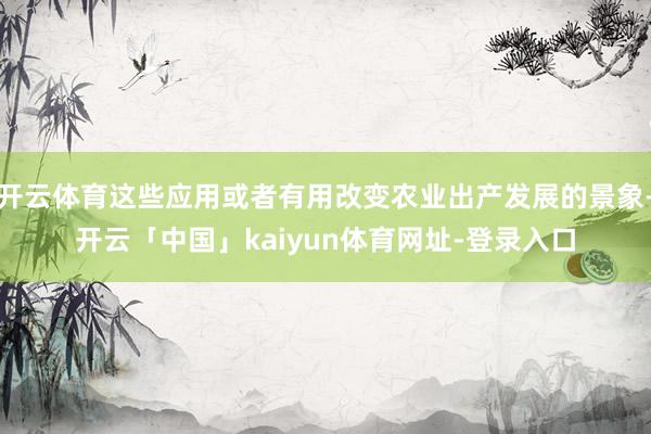 开云体育这些应用或者有用改变农业出产发展的景象-开云「中国」kaiyun体育网址-登录入口