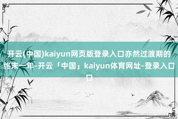 开云(中国)kaiyun网页版登录入口亦然过渡期的终末一年-开云「中国」kaiyun体育网址-登录入口