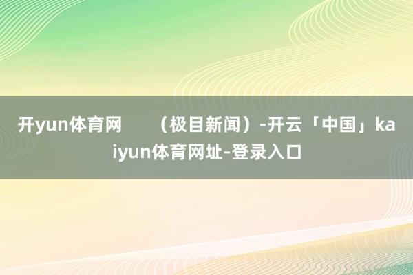 开yun体育网      （极目新闻）-开云「中国」kaiyun体育网址-登录入口