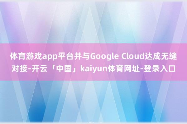 体育游戏app平台并与Google Cloud达成无缝对接-开云「中国」kaiyun体育网址-登录入口