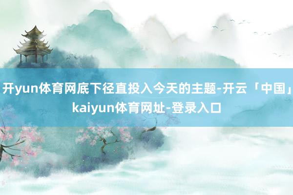 开yun体育网底下径直投入今天的主题-开云「中国」kaiyun体育网址-登录入口