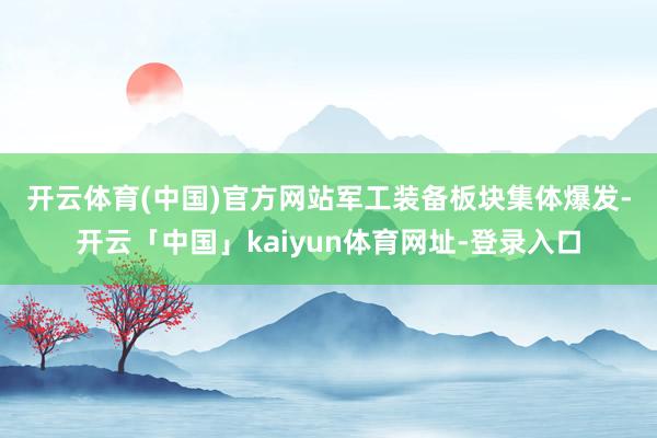 开云体育(中国)官方网站　　军工装备板块集体爆发-开云「中国」kaiyun体育网址-登录入口