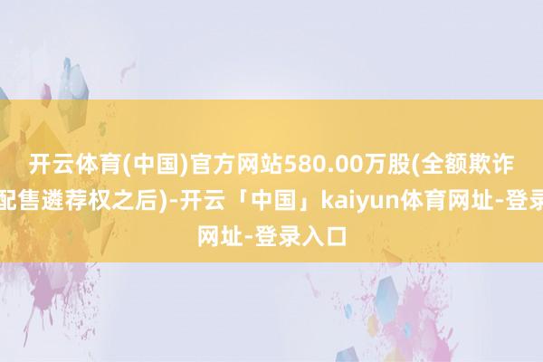 开云体育(中国)官方网站580.00万股(全额欺诈逾额配售遴荐权之后)-开云「中国」kaiyun体育网址-登录入口