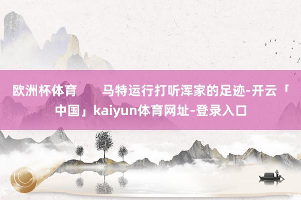 欧洲杯体育       马特运行打听浑家的足迹-开云「中国」kaiyun体育网址-登录入口