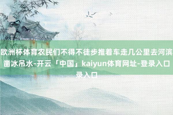 欧洲杯体育农民们不得不徒步推着车走几公里去河滨凿冰吊水-开云「中国」kaiyun体育网址-登录入口