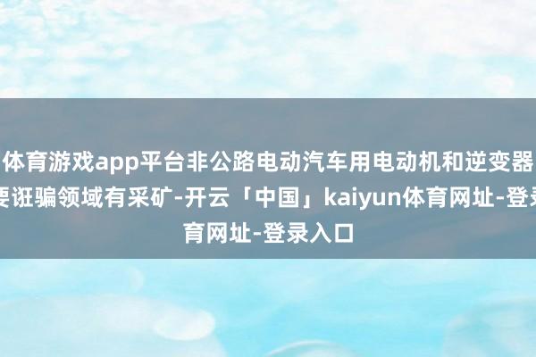 体育游戏app平台非公路电动汽车用电动机和逆变器的主要诳骗领域有采矿-开云「中国」kaiyun体育网址-登录入口