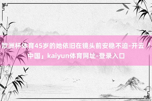 欧洲杯体育45岁的她依旧在镜头前安稳不迫-开云「中国」kaiyun体育网址-登录入口