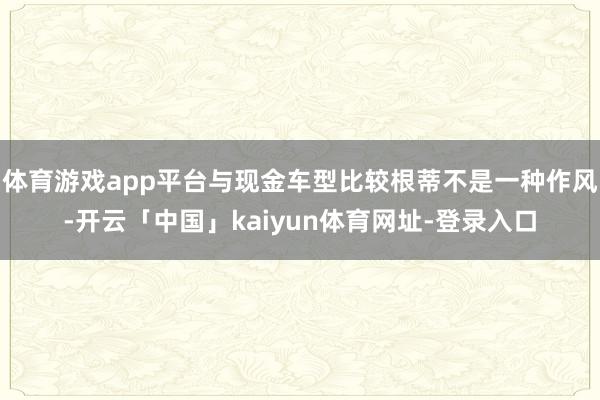 体育游戏app平台与现金车型比较根蒂不是一种作风-开云「中国」kaiyun体育网址-登录入口