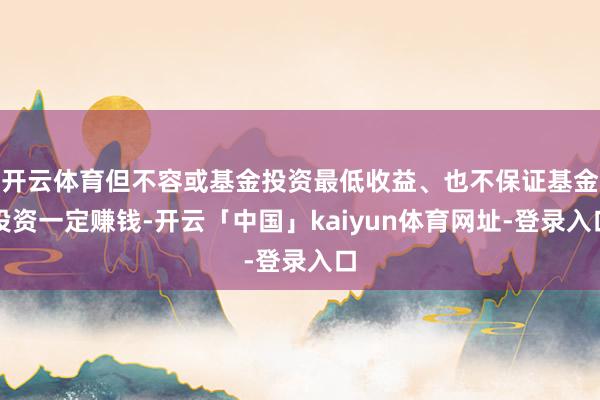 开云体育但不容或基金投资最低收益、也不保证基金投资一定赚钱-开云「中国」kaiyun体育网址-登录入口