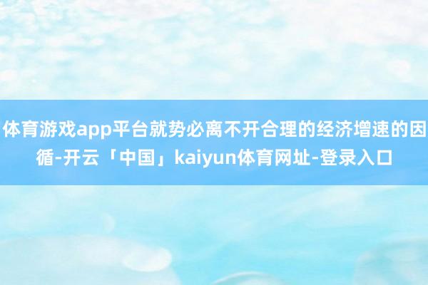 体育游戏app平台就势必离不开合理的经济增速的因循-开云「中国」kaiyun体育网址-登录入口