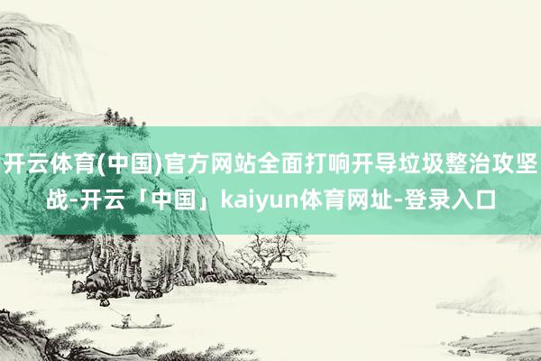 开云体育(中国)官方网站全面打响开导垃圾整治攻坚战-开云「中国」kaiyun体育网址-登录入口