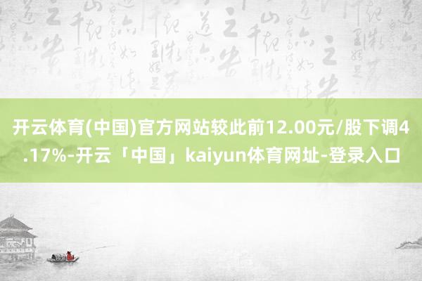 开云体育(中国)官方网站较此前12.00元/股下调4.17%-开云「中国」kaiyun体育网址-登录入口