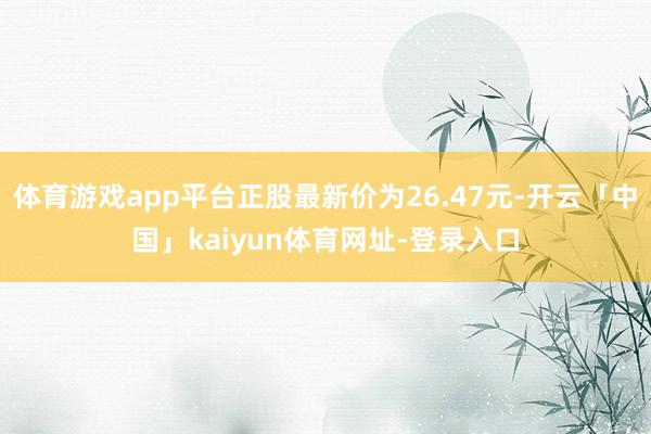 体育游戏app平台正股最新价为26.47元-开云「中国」kaiyun体育网址-登录入口