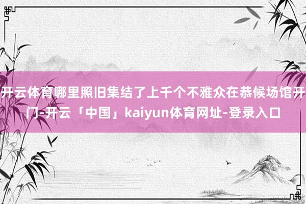 开云体育哪里照旧集结了上千个不雅众在恭候场馆开门-开云「中国」kaiyun体育网址-登录入口