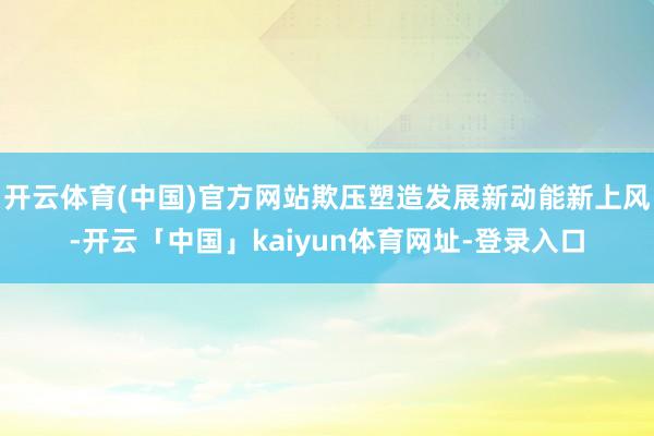 开云体育(中国)官方网站欺压塑造发展新动能新上风-开云「中国」kaiyun体育网址-登录入口